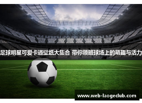 足球明星可爱卡通壁纸大集合 带你领略球场上的萌趣与活力