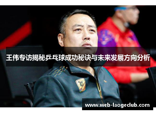 王伟专访揭秘乒乓球成功秘诀与未来发展方向分析