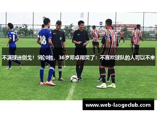 不满球迷倒戈！5轮0胜，36岁邓卓翔哭了：不喜欢球队的人可以不来