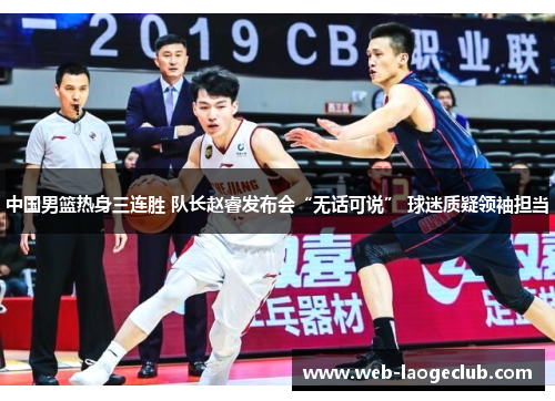 中国男篮热身三连胜 队长赵睿发布会“无话可说” 球迷质疑领袖担当