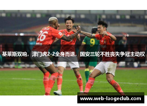基莱斯双响，津门虎2-2全身而退，国安三轮不胜丧失争冠主动权